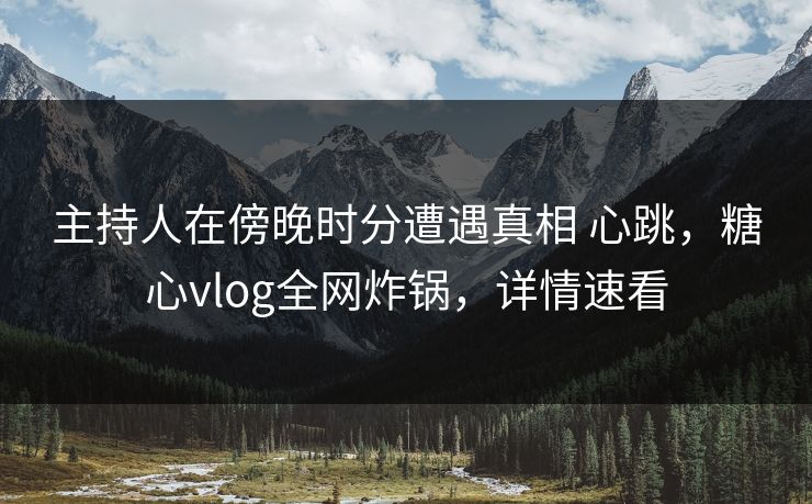 主持人在傍晚时分遭遇真相 心跳，糖心vlog全网炸锅，详情速看