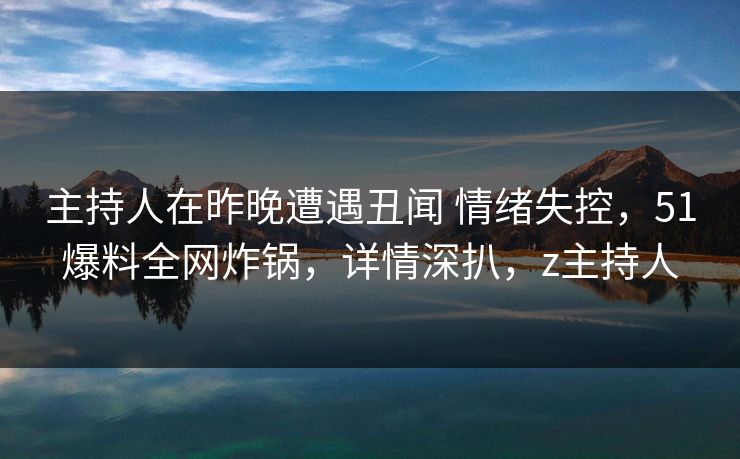 主持人在昨晚遭遇丑闻 情绪失控，51爆料全网炸锅，详情深扒，z主持人