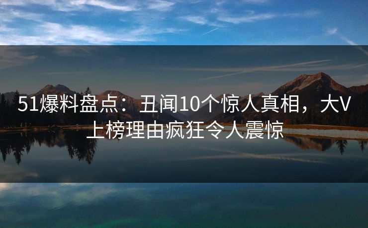 51爆料盘点：丑闻10个惊人真相，大V上榜理由疯狂令人震惊