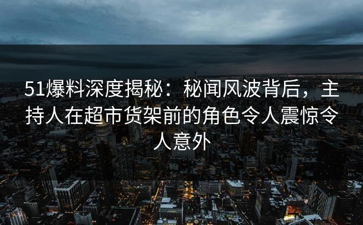 51爆料深度揭秘：秘闻风波背后，主持人在超市货架前的角色令人震惊令人意外