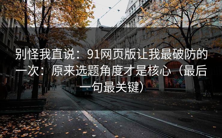 别怪我直说：91网页版让我最破防的一次：原来选题角度才是核心（最后一句最关键）