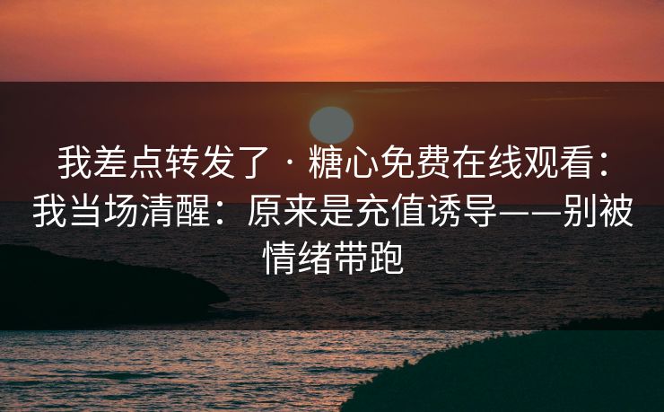 我差点转发了 · 糖心免费在线观看：我当场清醒：原来是充值诱导——别被情绪带跑