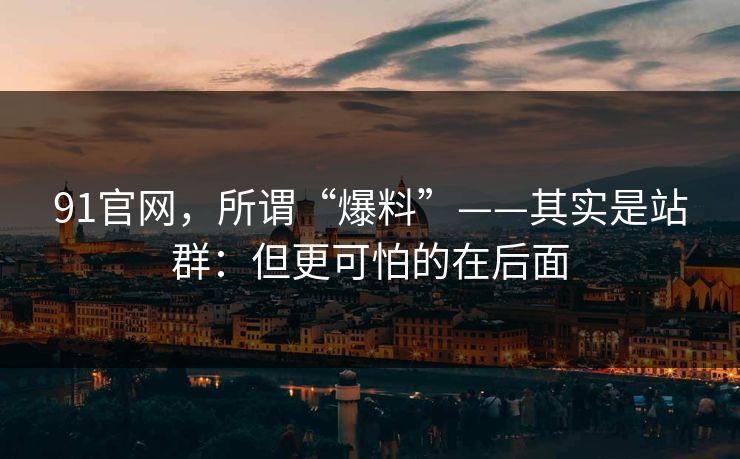 91官网，所谓“爆料”——其实是站群：但更可怕的在后面