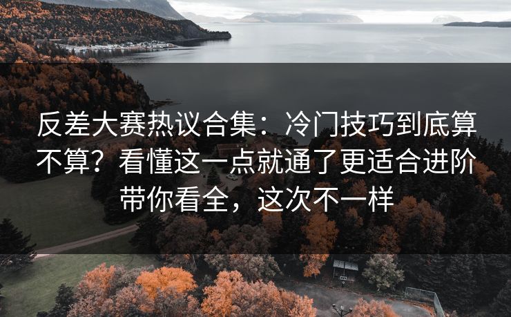反差大赛热议合集：冷门技巧到底算不算？看懂这一点就通了更适合进阶带你看全，这次不一样