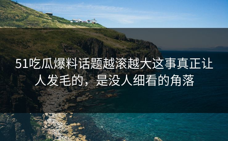 51吃瓜爆料话题越滚越大这事真正让人发毛的，是没人细看的角落