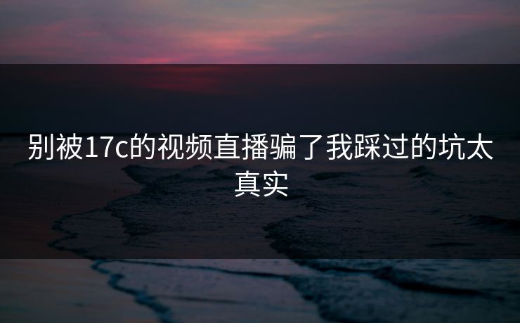 别被17c的视频直播骗了我踩过的坑太真实