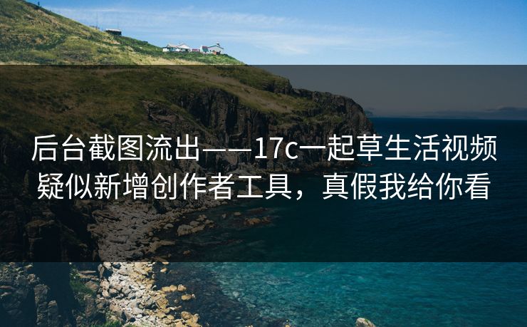 后台截图流出——17c一起草生活视频疑似新增创作者工具，真假我给你看
