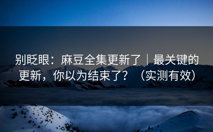 别眨眼：麻豆全集更新了｜最关键的更新，你以为结束了？（实测有效）