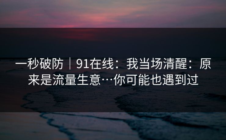 一秒破防｜91在线：我当场清醒：原来是流量生意…你可能也遇到过