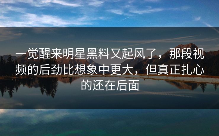 一觉醒来明星黑料又起风了，那段视频的后劲比想象中更大，但真正扎心的还在后面