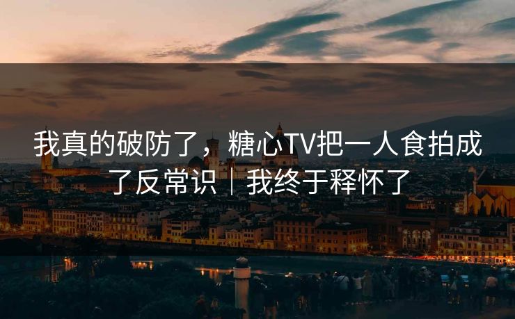 我真的破防了，糖心TV把一人食拍成了反常识｜我终于释怀了