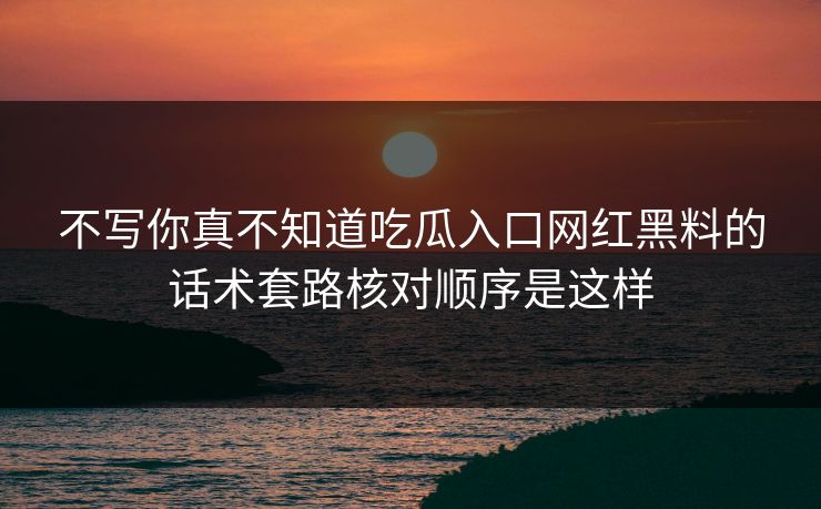 不写你真不知道吃瓜入口网红黑料的话术套路核对顺序是这样