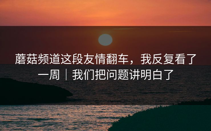 蘑菇频道这段友情翻车，我反复看了一周｜我们把问题讲明白了