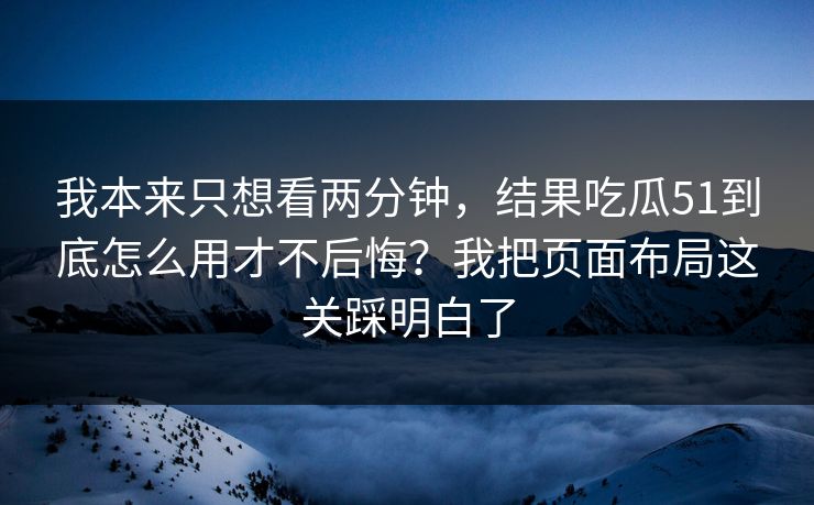 我本来只想看两分钟，结果吃瓜51到底怎么用才不后悔？我把页面布局这关踩明白了
