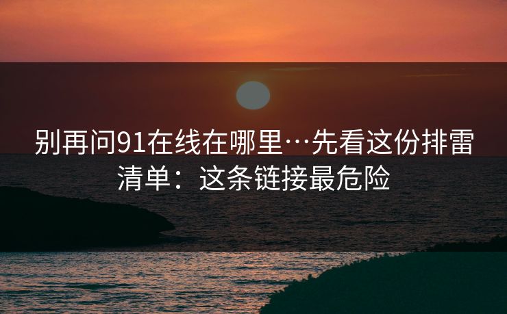 别再问91在线在哪里…先看这份排雷清单：这条链接最危险